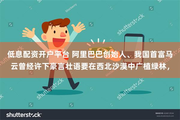 低息配资开户平台 阿里巴巴创始人、我国首富马云曾经许下豪言壮语要在西北沙漠中广植绿林，