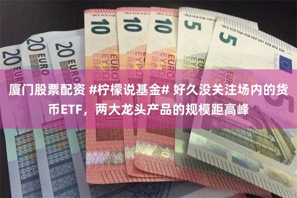 厦门股票配资 #柠檬说基金# 好久没关注场内的货币ETF，两大龙头产品的规模距高峰
