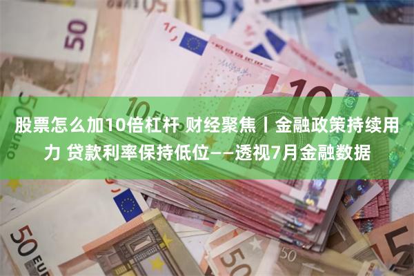 股票怎么加10倍杠杆 财经聚焦丨金融政策持续用力 贷款利率保持低位——透视7月金融数据