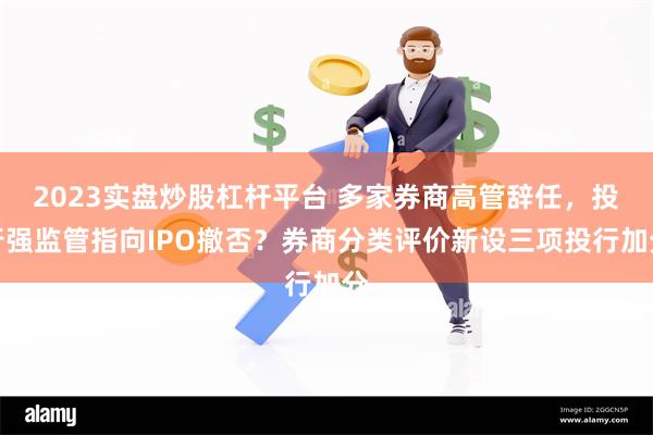 2023实盘炒股杠杆平台 多家券商高管辞任，投行强监管指向IPO撤否？券商分类评价新设三项投行加分