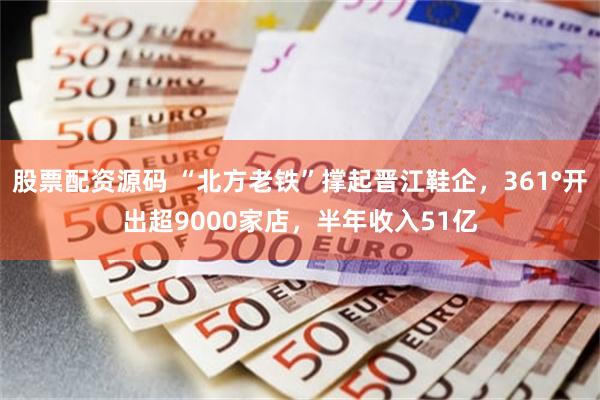 股票配资源码 “北方老铁”撑起晋江鞋企，361°开出超9000家店，半年收入51亿