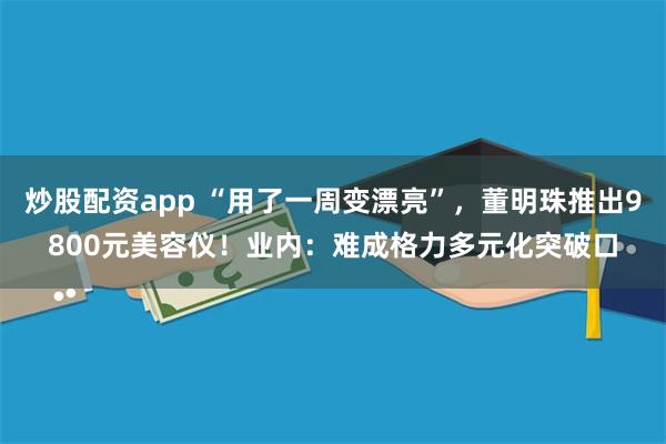 炒股配资app “用了一周变漂亮”，董明珠推出9800元美容仪！业内：难成格力多元化突破口