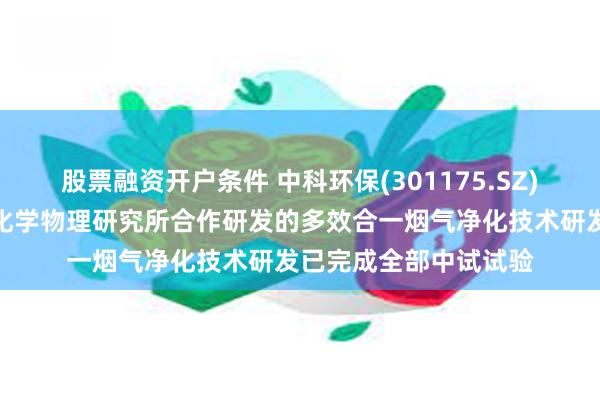 股票融资开户条件 中科环保(301175.SZ)：与中国科学院兰州化学物理研究所合作研发的多效合一烟气净化技术研发已完成全部中试试验