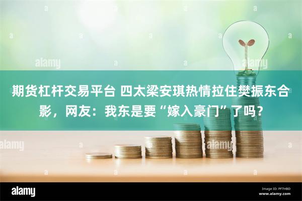 期货杠杆交易平台 四太梁安琪热情拉住樊振东合影，网友：我东是要“嫁入豪门”了吗？