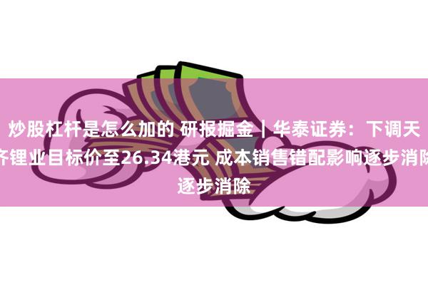 炒股杠杆是怎么加的 研报掘金｜华泰证券：下调天齐锂业目标价至26.34港元 成本销售错配影响逐步消除