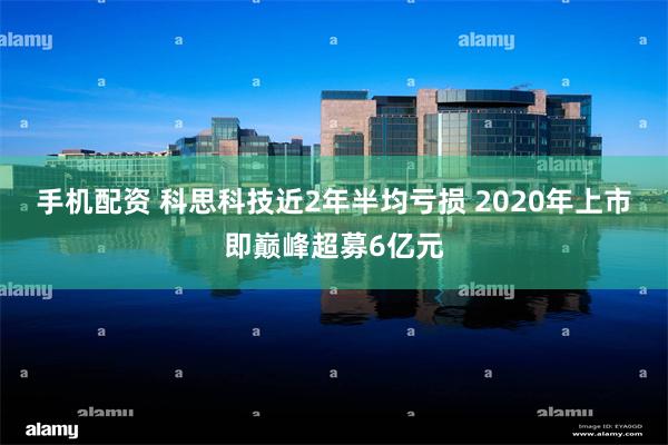 手机配资 科思科技近2年半均亏损 2020年上市即巅峰超募6亿元