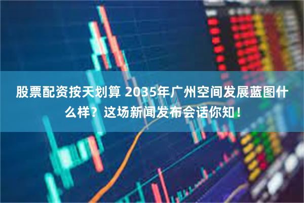 股票配资按天划算 2035年广州空间发展蓝图什么样？这场新闻发布会话你知！