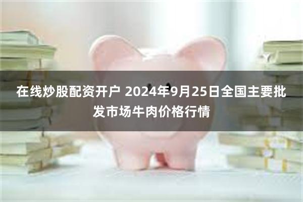 在线炒股配资开户 2024年9月25日全国主要批发市场牛肉价格行情