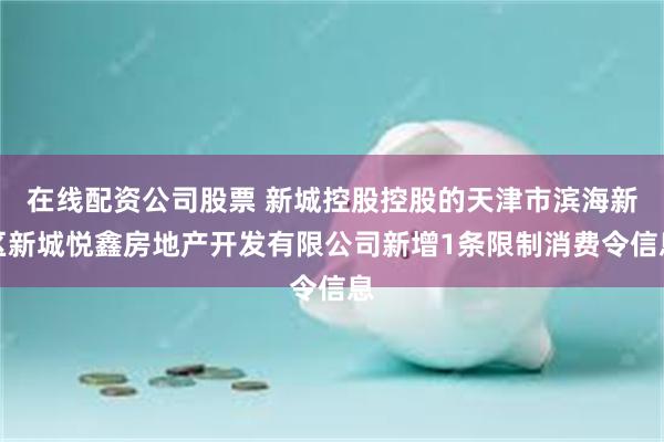 在线配资公司股票 新城控股控股的天津市滨海新区新城悦鑫房地产开发有限公司新增1条限制消费令信息