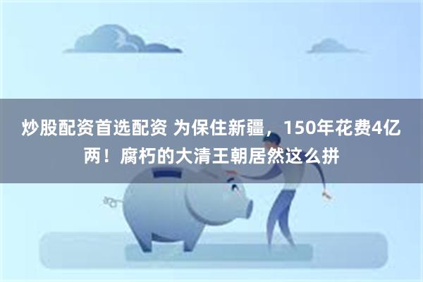 炒股配资首选配资 为保住新疆，150年花费4亿两！腐朽的大清王朝居然这么拼
