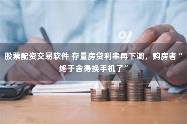 股票配资交易软件 存量房贷利率再下调，购房者“终于舍得换手机了”