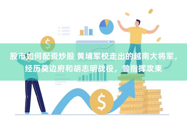 股市如何配资炒股 黄埔军校走出的越南大将军，经历奠边府和胡志明战役，曾指挥攻柬