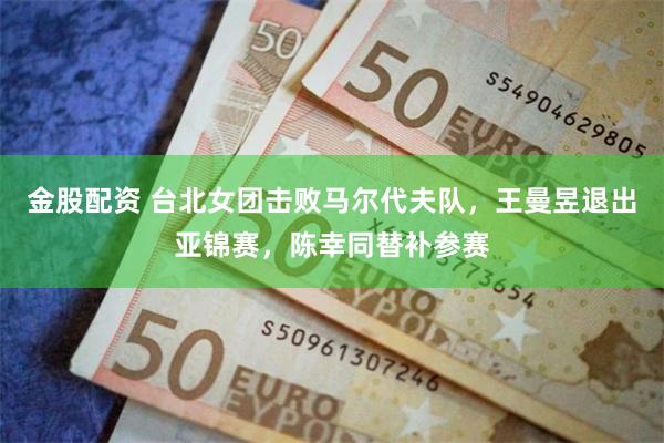 金股配资 台北女团击败马尔代夫队，王曼昱退出亚锦赛，陈幸同替补参赛