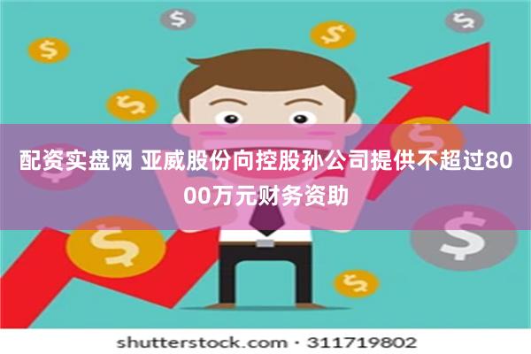 配资实盘网 亚威股份向控股孙公司提供不超过8000万元财务资助