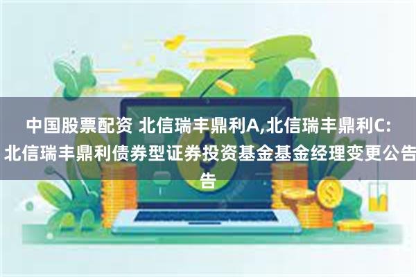 中国股票配资 北信瑞丰鼎利A,北信瑞丰鼎利C: 北信瑞丰鼎利债券型证券投资基金基金经理变更公告