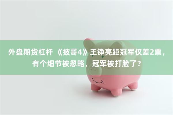 外盘期货杠杆 《披哥4》王铮亮距冠军仅差2票，有个细节被忽略，冠军被打脸了？