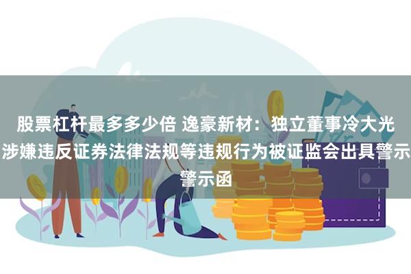 股票杠杆最多多少倍 逸豪新材：独立董事冷大光因涉嫌违反证券法律法规等违规行为被证监会出具警示函