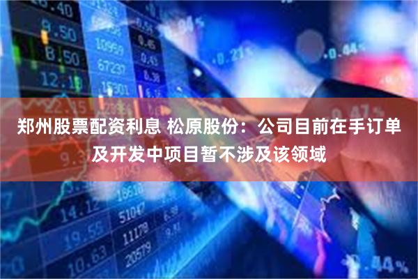 郑州股票配资利息 松原股份：公司目前在手订单及开发中项目暂不涉及该领域