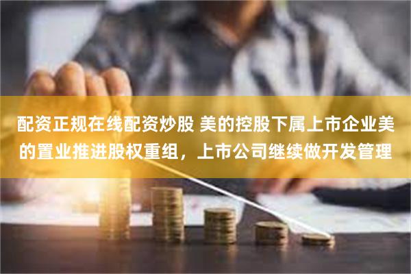 配资正规在线配资炒股 美的控股下属上市企业美的置业推进股权重组，上市公司继续做开发管理