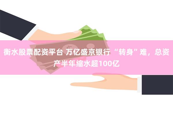 衡水股票配资平台 万亿盛京银行 “转身”难，总资产半年缩水超100亿