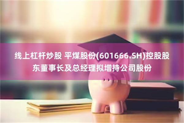 线上杠杆炒股 平煤股份(601666.SH)控股股东董事长及总经理拟增持公司股份