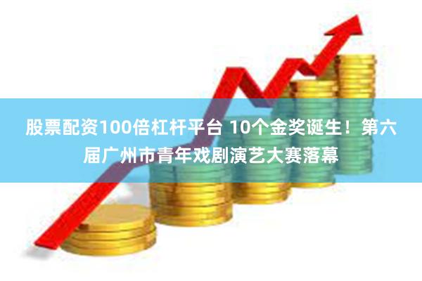 股票配资100倍杠杆平台 10个金奖诞生！第六届广州市青年戏剧演艺大赛落幕