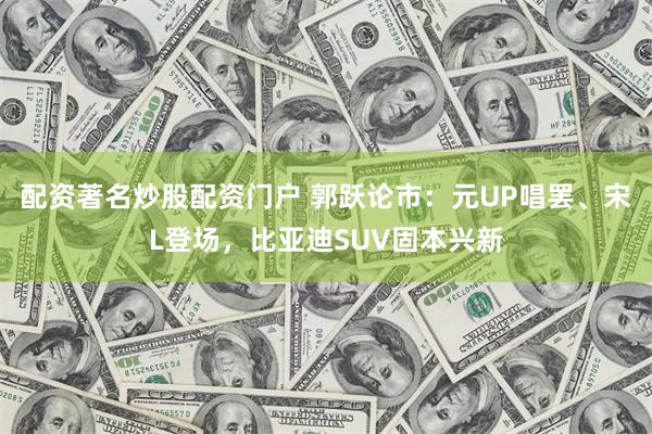 配资著名炒股配资门户 郭跃论市：元UP唱罢、宋L登场，比亚迪SUV固本兴新