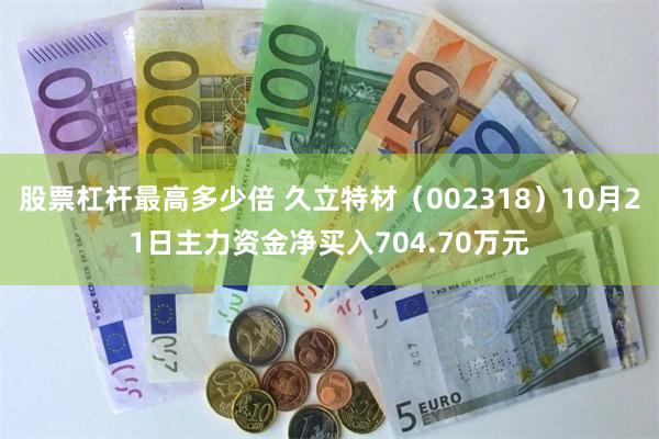 股票杠杆最高多少倍 久立特材（002318）10月21日主力资金净买入704.70万元
