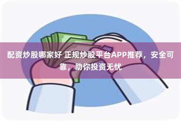 配资炒股哪家好 正规炒股平台APP推荐，安全可靠，助你投资无忧