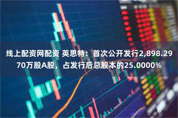 线上配资网配资 英思特：首次公开发行2,898.2970万股A股，占发行后总股本的25.0000%