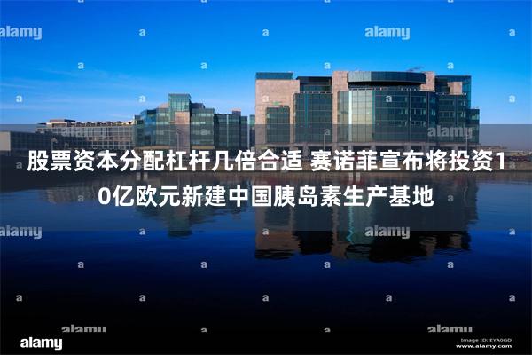 股票资本分配杠杆几倍合适 赛诺菲宣布将投资10亿欧元新建中国胰岛素生产基地