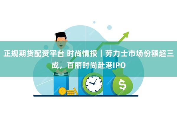 正规期货配资平台 时尚情报｜劳力士市场份额超三成，百丽时尚赴港IPO