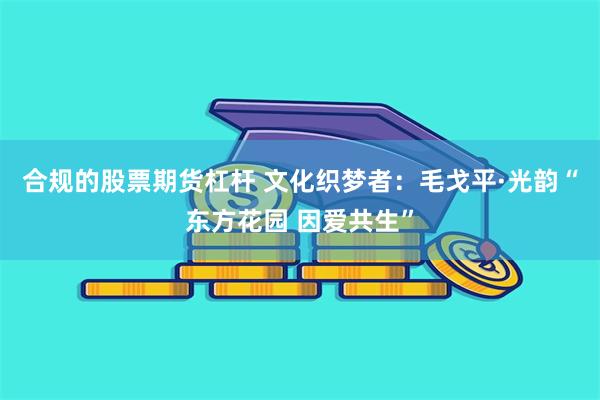 合规的股票期货杠杆 文化织梦者：毛戈平·光韵“东方花园 因爱共生”