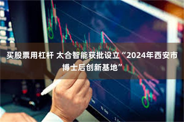 买股票用杠杆 太合智能获批设立“2024年西安市博士后创新基地”