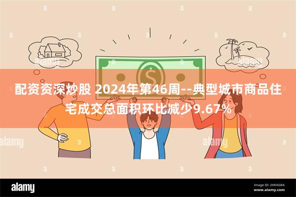 配资资深炒股 2024年第46周--典型城市商品住宅成交总面积环比减少9.67%