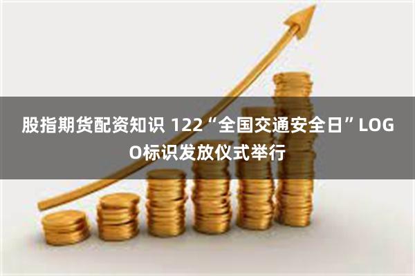股指期货配资知识 122“全国交通安全日”LOGO标识发放仪式举行