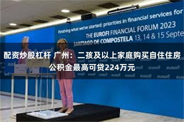 配资炒股杠杆 广州：二孩及以上家庭购买自住住房公积金最高可贷224万元