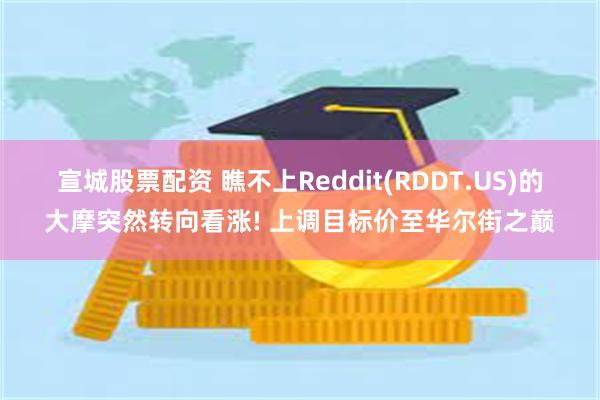 宣城股票配资 瞧不上Reddit(RDDT.US)的大摩突然转向看涨! 上调目标价至华尔街之巅