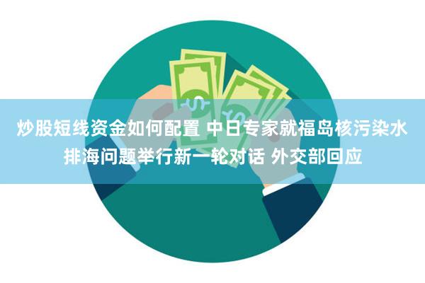 炒股短线资金如何配置 中日专家就福岛核污染水排海问题举行新一轮对话 外交部回应