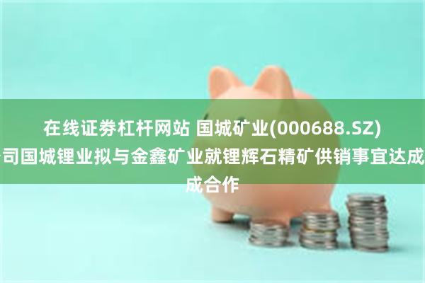 在线证劵杠杆网站 国城矿业(000688.SZ)子公司国城锂业拟与金鑫矿业就锂辉石精矿供销事宜达成合作