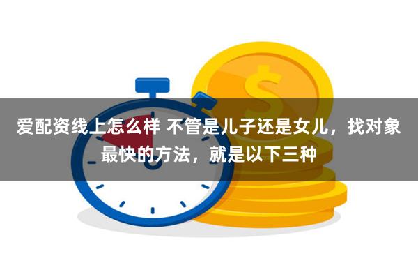 爱配资线上怎么样 不管是儿子还是女儿，找对象最快的方法，就是以下三种