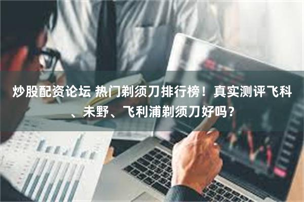 炒股配资论坛 热门剃须刀排行榜！真实测评飞科、未野、飞利浦剃须刀好吗？
