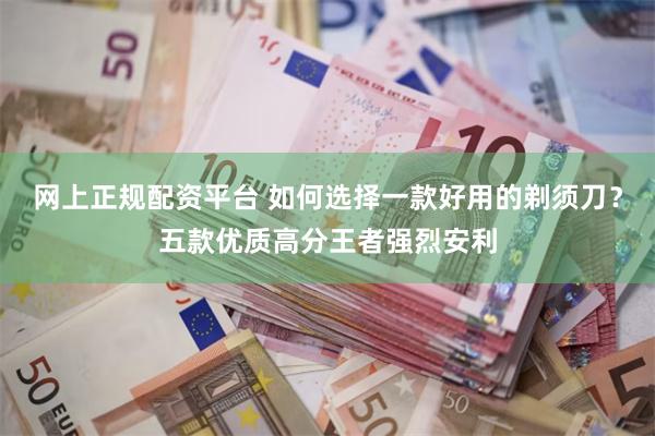 网上正规配资平台 如何选择一款好用的剃须刀？五款优质高分王者强烈安利
