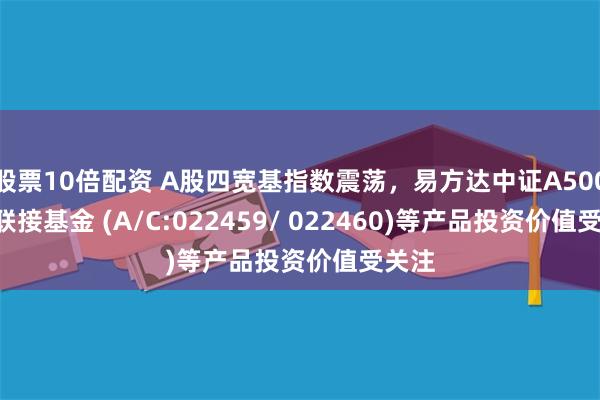 股票10倍配资 A股四宽基指数震荡，易方达中证A500ETF联接基金 (A/C:022459/ 022460)等产品投资价值受关注