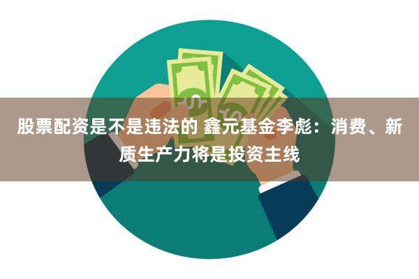 股票配资是不是违法的 鑫元基金李彪：消费、新质生产力将是投资主线