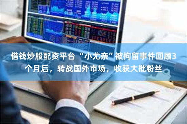 借钱炒股配资平台 “小尤奈”被拘留事件回顾3个月后，转战国外市场，收获大批粉丝