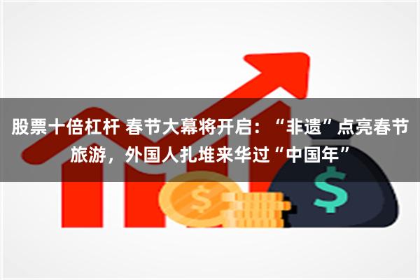 股票十倍杠杆 春节大幕将开启：“非遗”点亮春节旅游，外国人扎堆来华过“中国年”
