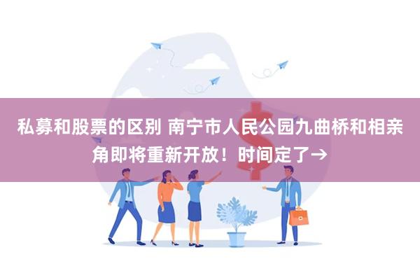 私募和股票的区别 南宁市人民公园九曲桥和相亲角即将重新开放！时间定了→