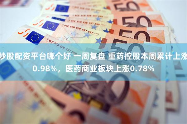 炒股配资平台哪个好 一周复盘 重药控股本周累计上涨0.98%，医药商业板块上涨0.78%