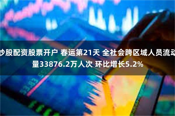炒股配资股票开户 春运第21天 全社会跨区域人员流动量33876.2万人次 环比增长5.2%